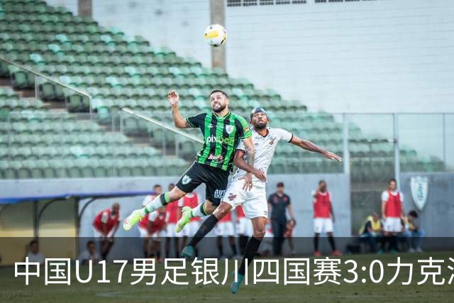 中国U17男足银川四国赛3:0力克澳大利亚队：战术解析与未来展望